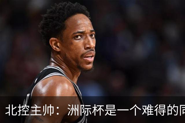 北控主帅：洲际杯是一个难得的同高手过招的机会 我们要珍惜